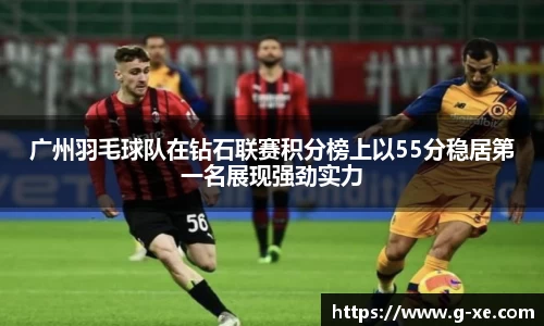 广州羽毛球队在钻石联赛积分榜上以55分稳居第一名展现强劲实力